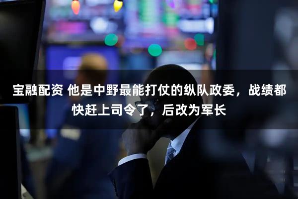 宝融配资 他是中野最能打仗的纵队政委，战绩都快赶上司令了，后改为军长