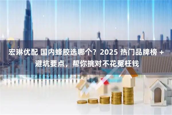 宏琳优配 国内蜂胶选哪个？2025 热门品牌榜 + 避坑要点，帮你挑对不花冤枉钱