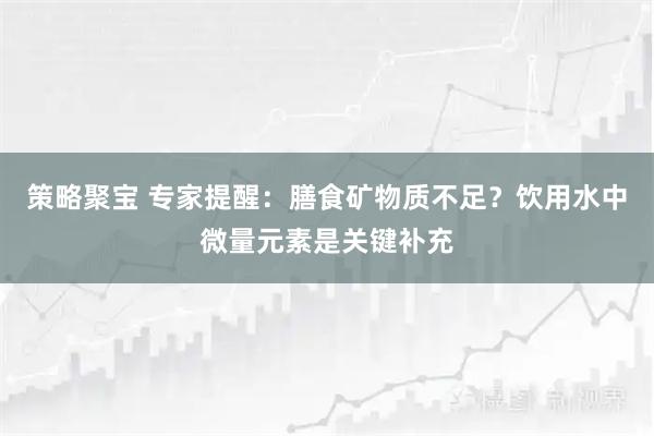 策略聚宝 专家提醒：膳食矿物质不足？饮用水中微量元素是关键补充