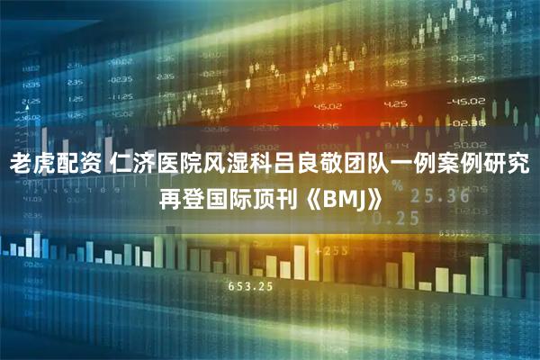 老虎配资 仁济医院风湿科吕良敬团队一例案例研究再登国际顶刊《BMJ》