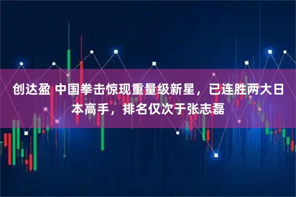 创达盈 中国拳击惊现重量级新星，已连胜两大日本高手，排名仅次于张志磊