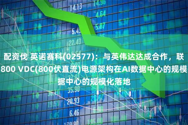 配资伐 英诺赛科(02577)：与英伟达达成合作，联合推动800 VDC(800伏直流)电源架构在AI数据中心的规模化落地