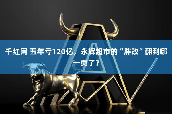千红网 五年亏120亿，永辉超市的“胖改”翻到哪一页了？