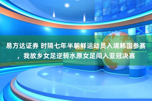 易方达证券 时隔七年半朝鲜运动员入境韩国参赛，我故乡女足逆转水原女足闯入亚冠决赛