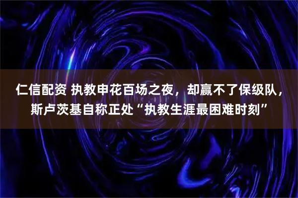 仁信配资 执教申花百场之夜，却赢不了保级队，斯卢茨基自称正处“执教生涯最困难时刻”