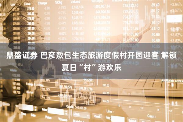 鼎盛证券 巴彦敖包生态旅游度假村开园迎客 解锁夏日“村”游欢乐