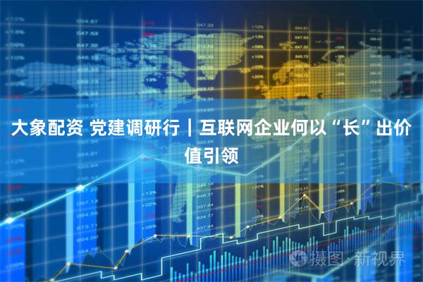 大象配资 党建调研行｜互联网企业何以“长”出价值引领