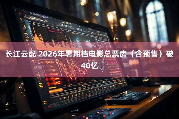 长江云配 2026年暑期档电影总票房（含预售）破40亿