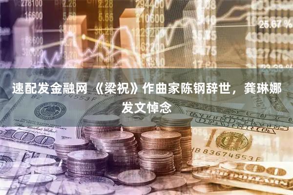 速配发金融网 《梁祝》作曲家陈钢辞世，龚琳娜发文悼念