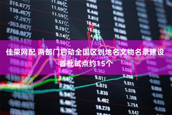佳荣网配 两部门启动全国区划地名文物名录建设 首批试点约15个