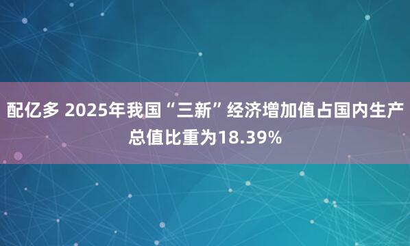 配亿多 2025年我国“三新”经济增加值占国内生产总值比重为18.39%
