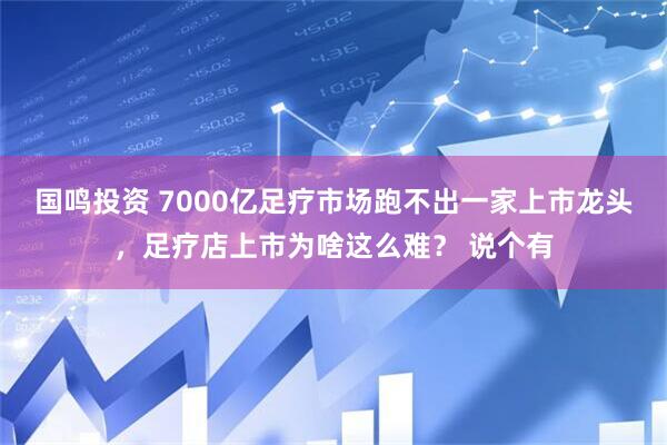 国鸣投资 7000亿足疗市场跑不出一家上市龙头，足疗店上市为啥这么难？ 说个有