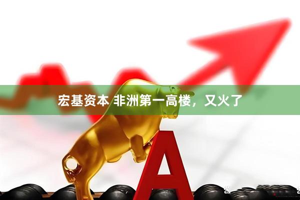 宏基资本 非洲第一高楼，又火了