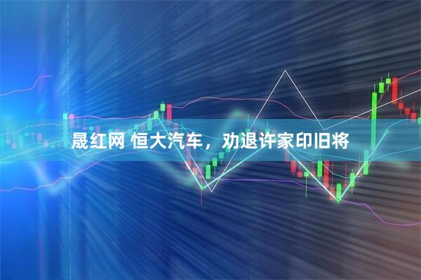 晟红网 恒大汽车，劝退许家印旧将