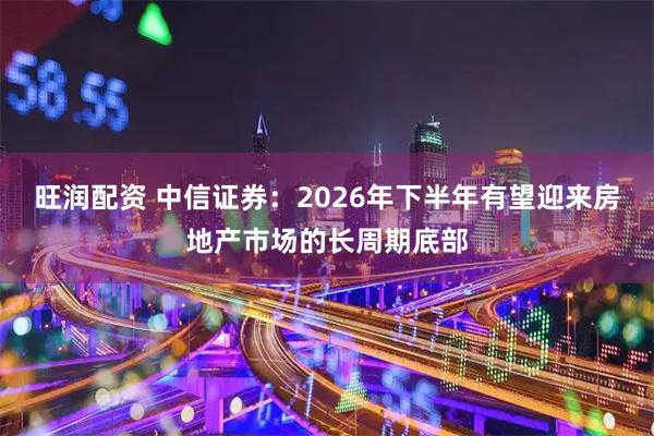 旺润配资 中信证券：2026年下半年有望迎来房地产市场的长周期底部